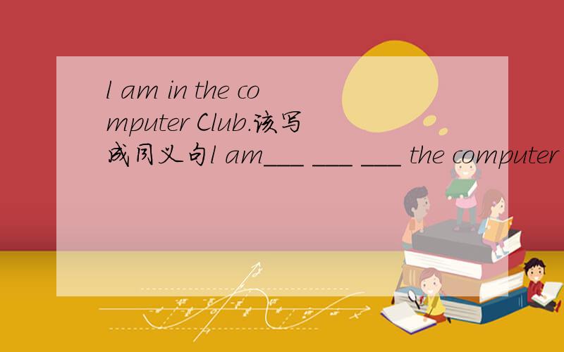 l am in the computer Club.该写成同义句l am___ ___ ___ the computer Club 在横线里填空