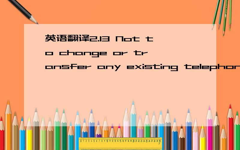 英语翻译2.13 Not to change or transfer any existing telephone number at the premises without the prior written consent of the landlord or his agent.Such written consent will not be unreasonably withheld.Where such written consent is given,the ten