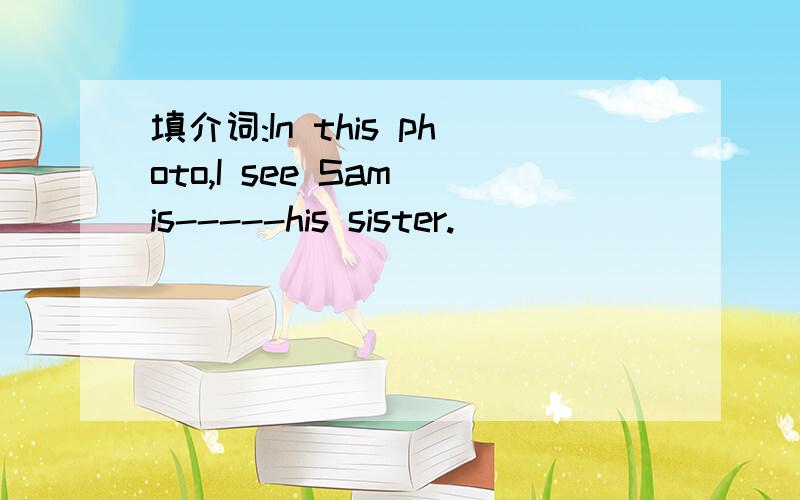 填介词:In this photo,I see Sam is-----his sister.