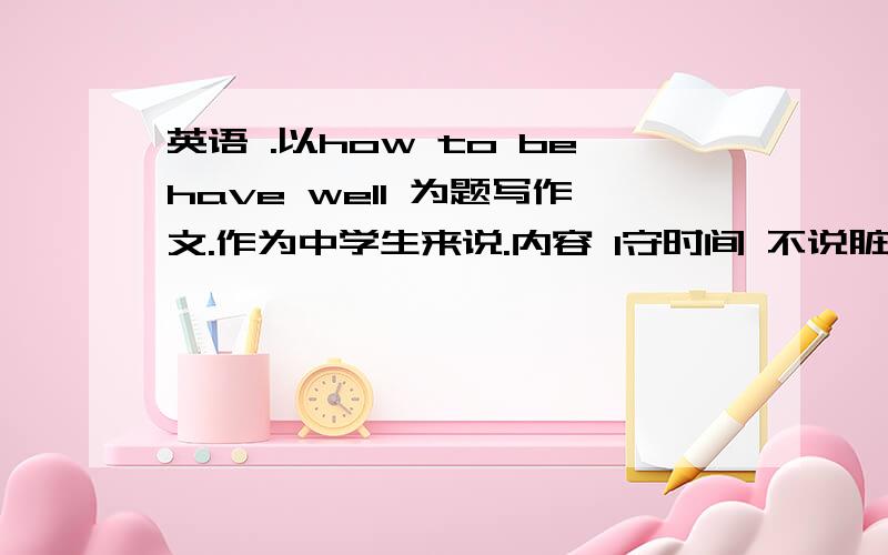 英语 .以how to behave well 为题写作文.作为中学生来说.内容 1守时间 不说脏话 2有礼貌 3遵守校规 4.写 一片 80个字左右的作文 要求 易懂 《初中作文》