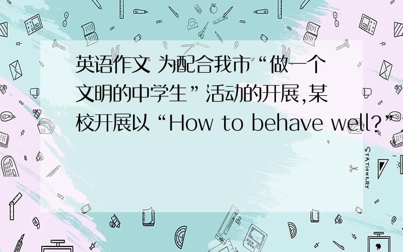 英语作文 为配合我市“做一个文明的中学生”活动的开展,某校开展以“How to behave well?”为主题的英语作文比赛,请你以一名初中学生的身份写一篇60~80词的短文参赛.内容包括：1.守时,不说脏