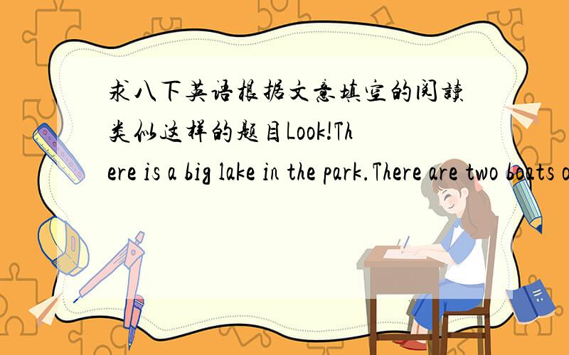 求八下英语根据文意填空的阅读类似这样的题目Look!There is a big lake in the park.There are two boats on the lake .There are some boys and giels in the botes.They are boating happily now.There are two swans on the lake,too.They are