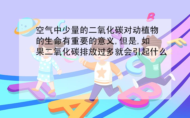 空气中少量的二氧化碳对动植物的生命有重要的意义,但是,如果二氧化碳排放过多就会引起什么