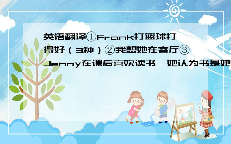 英语翻译①Frank打篮球打得好（3种）②我想她在客厅③Jenny在课后喜欢读书,她认为书是她的好朋友,因为她可以从中学到很多