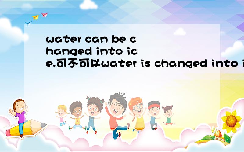 water can be changed into ice.可不可以water is changed into ice.说理由water should be changed into ice.可不可以