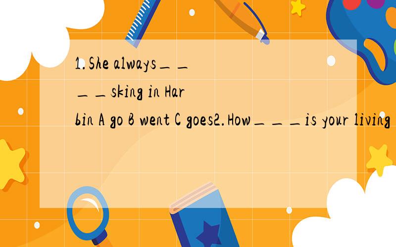 1.She always____sking in Harbin A go B went C goes2.How___is your living room?A long B large C talll3.My uncle is tqo years___than me A old B taller C older