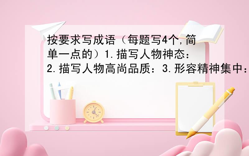 按要求写成语（每题写4个,简单一点的）1.描写人物神态：2.描写人物高尚品质：3.形容精神集中：4.形容态度坚决：5.形容十分富裕：