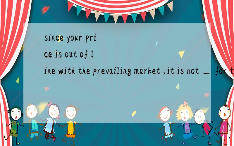 since your price is out of line with the prevailing market ,it is not _ for the buyers at our _...since your price is out of line with the prevailing market ,it is not _ for the buyers at our _ to accept .