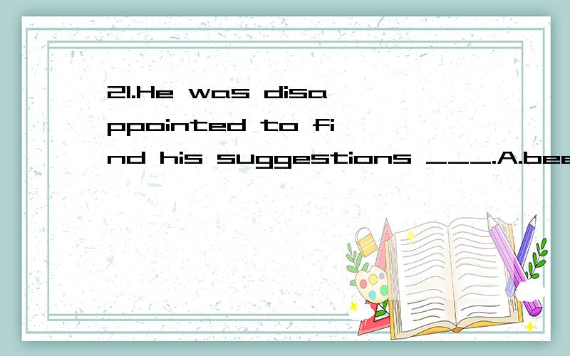 21.He was disappointed to find his suggestions ___.A.been turned down B.turned down C.to be turned down D.to turn down