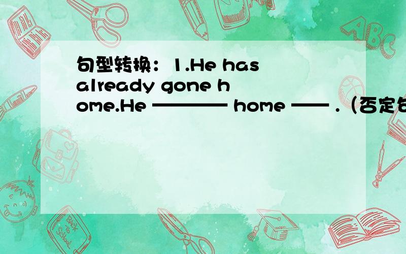 句型转换：1.He has already gone home.He ———— home —— .（否定句） —— he —— home —— . （