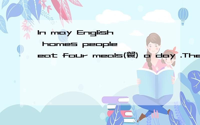 In may English homes people eat four meals(餐) a day .They have break fast at any rime from seven to nine in the morning .They eat porridge （粥）,eggs or bread and drink tea (茶) or coffee(咖啡) at breakfast.Lunch comes at one o’ clock.Afte