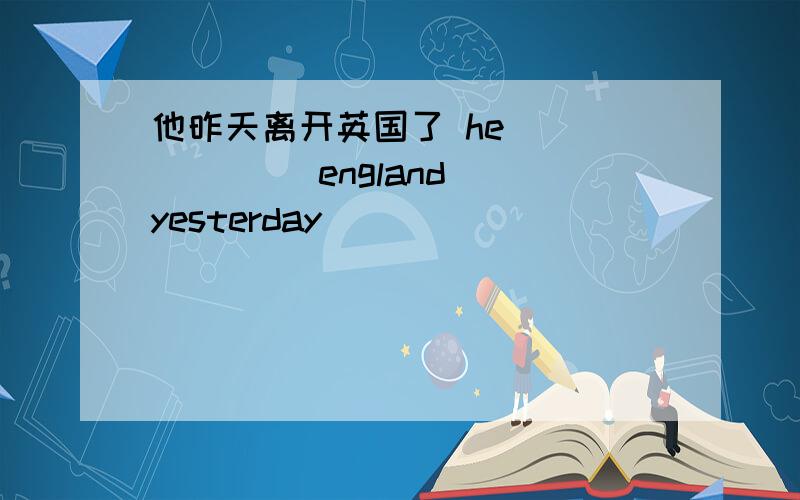 他昨天离开英国了 he ( ) ( ) england yesterday