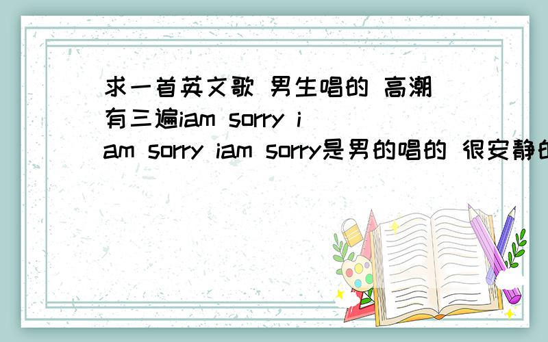 求一首英文歌 男生唱的 高潮有三遍iam sorry iam sorry iam sorry是男的唱的 很安静的一首歌 好像是这样的 iam sorry you gat merry