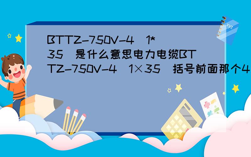 BTTZ-750V-4(1*35)是什么意思电力电缆BTTZ-750V-4（1×35）括号前面那个4是不是表示4根1×35的电缆,还有BTTZ-750V-3(1×35)+1(1×25),BTTZ-750V-2[3（1×120）]都是什么意思啊