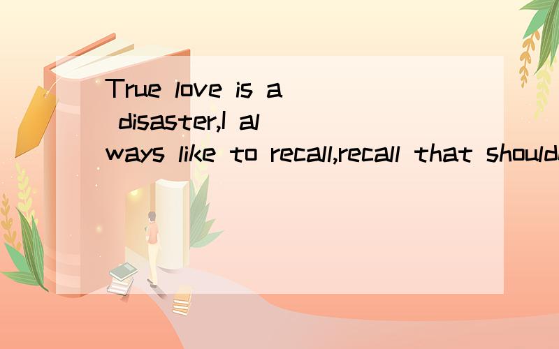 True love is a disaster,I always like to recall,recall that shouldn't recall.Those who have you ve