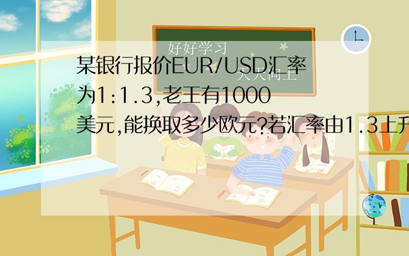 某银行报价EUR/USD汇率为1:1.3,老王有1000美元,能换取多少欧元?若汇率由1.3上升到1.31则升值了多少点?共赚取多少钱?每点儿赚取多少钱?