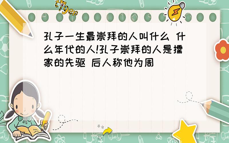 孔子一生最崇拜的人叫什么 什么年代的人!孔子崇拜的人是儒家的先驱 后人称他为周