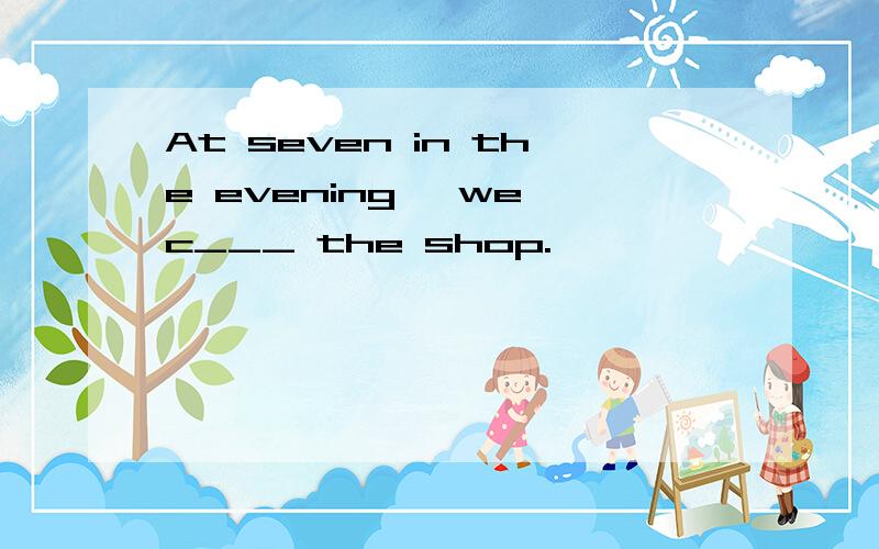 At seven in the evening ,we c___ the shop.