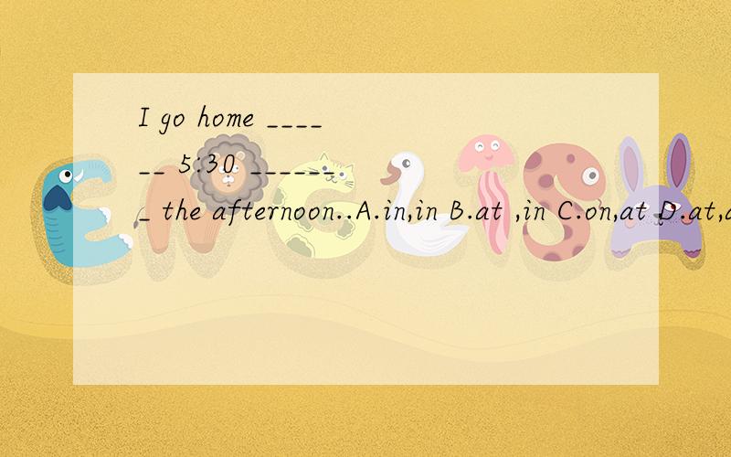 I go home ______ 5:30 _______ the afternoon..A.in,in B.at ,in C.on,at D.at,at 怎么选?为什么?