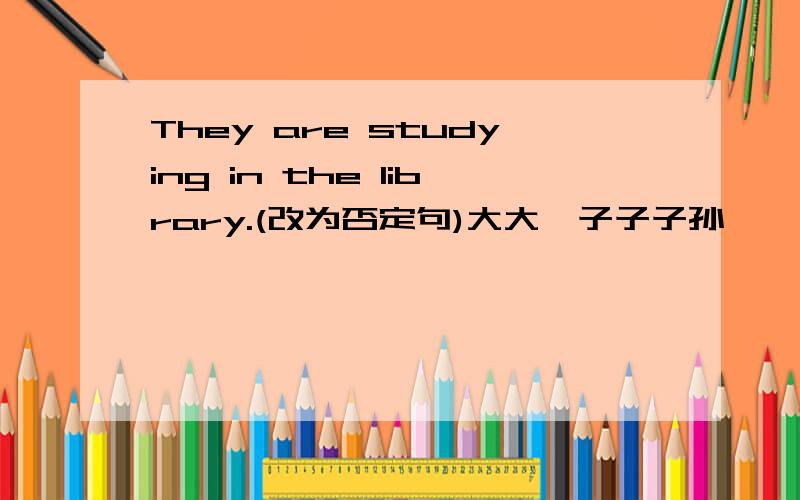 They are studying in the library.(改为否定句)大大磊子子子孙