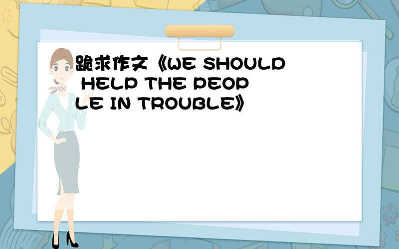 跪求作文《WE SHOULD HELP THE PEOPLE IN TROUBLE》