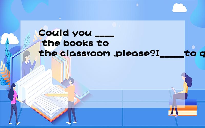 Could you ____ the books to the classroom ,please?I_____to go to the park this afternoon.Let me____ a look at yuor new watch.She can't ______ the big box.The ____is full of apples.That's a _____ in our hone.We can have a shower there.