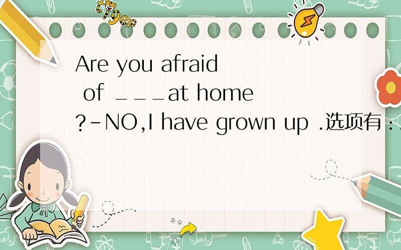 Are you afraid of ___at home?-NO,I have grown up .选项有：A.alone B.being alone C.lonely D.being