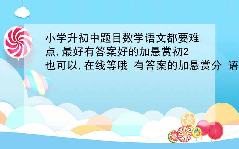 小学升初中题目数学语文都要难点,最好有答案好的加悬赏初2也可以,在线等哦 有答案的加悬赏分 语文数学都要,不如不选为最佳答案