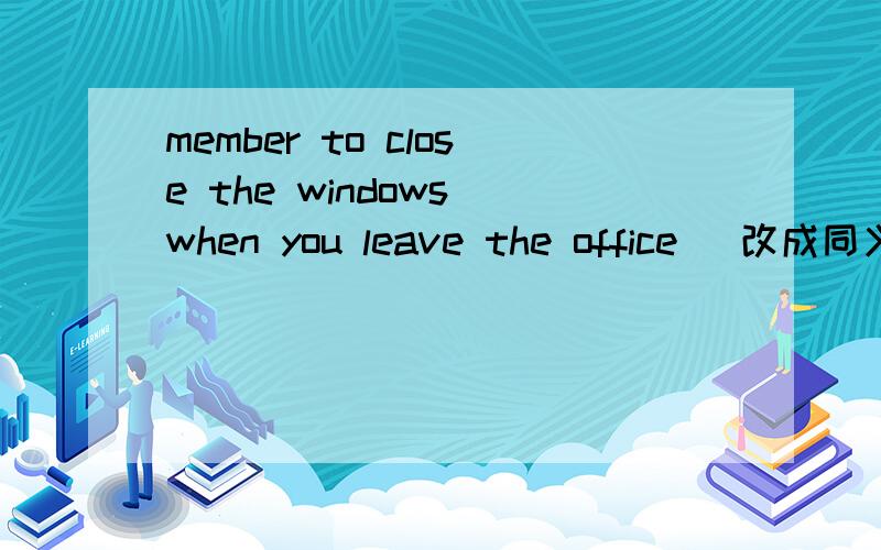 member to close the windows when you leave the office (改成同义句）——  ——  ——close  the  windows  when  you  leave  the  office