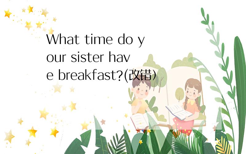 What time do your sister have breakfast?(改错）