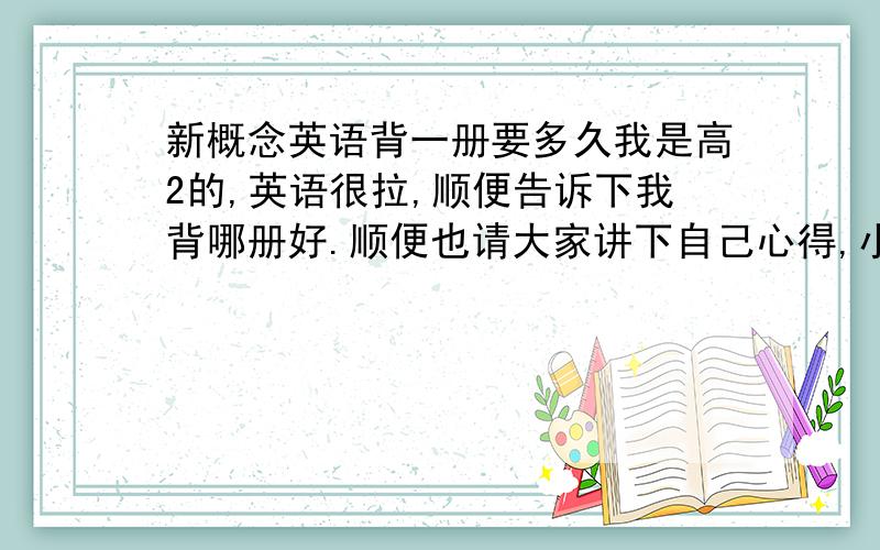 新概念英语背一册要多久我是高2的,英语很拉,顺便告诉下我背哪册好.顺便也请大家讲下自己心得,小弟也想学习下.