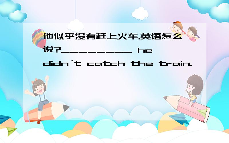 他似乎没有赶上火车.英语怎么说?________ he didn‘t catch the train.