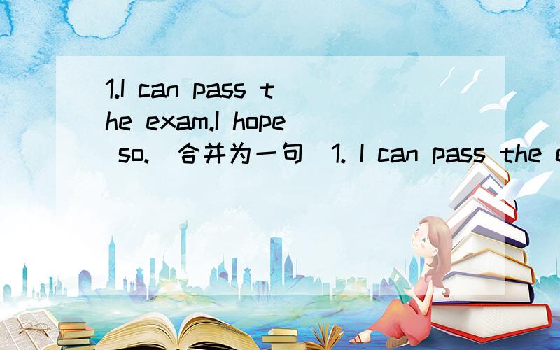 1.I can pass the exam.I hope so.(合并为一句）1. I can pass the exam.I hope so.(合并为一句）                                                          帮忙做一下1、2、3、4、5