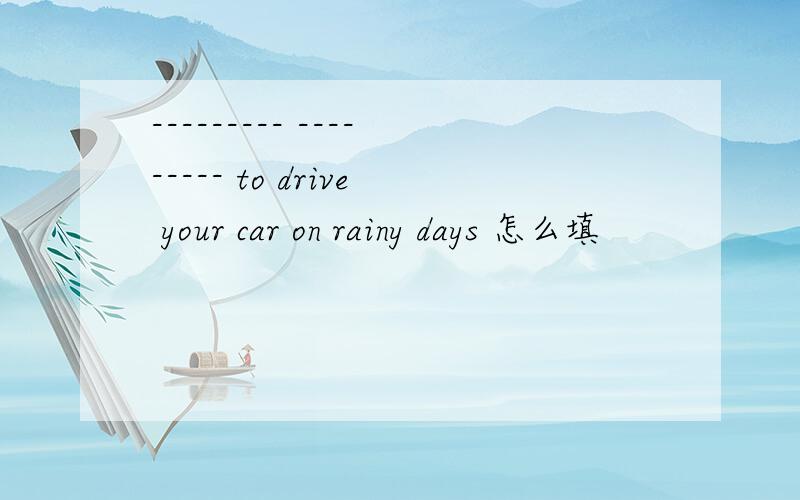 --------- --------- to drive your car on rainy days 怎么填