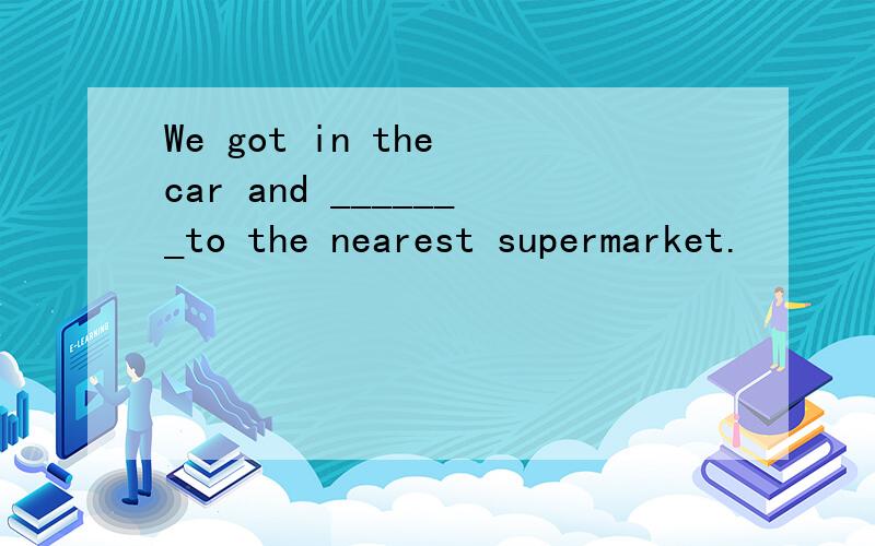 We got in the car and _______to the nearest supermarket.