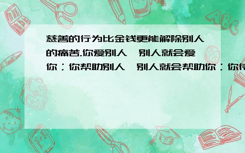 慈善的行为比金钱更能解除别人的痛苦.你爱别人,别人就会爱你；你帮助别人,别人就会帮助你；你待他亲同手足,他对你就会亲如兄弟.