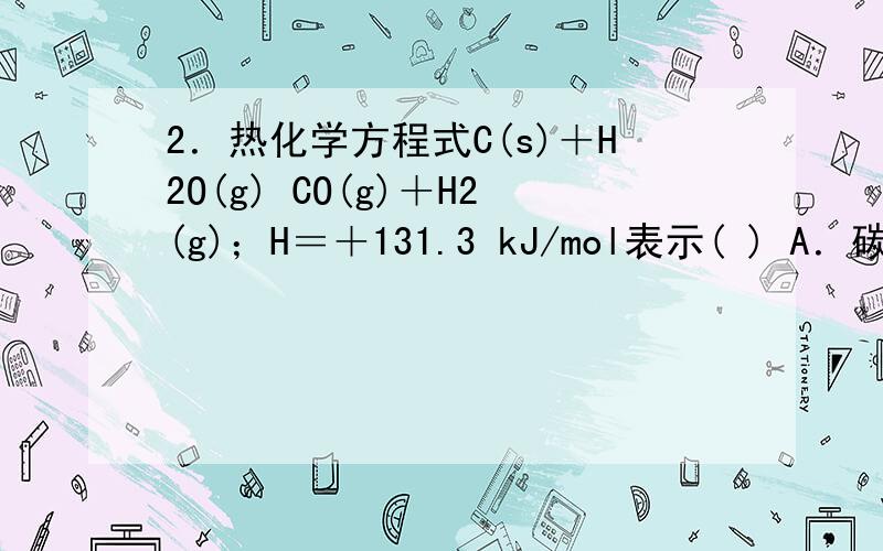 2．热化学方程式C(s)＋H2O(g) CO(g)＋H2(g)；H＝＋131.3 kJ/mol表示( ) A．碳和水反应吸收131.3kJ能量 B．1 mol碳和1 mol水反应生成一氧化碳和氢气并吸收131.3 kJ热量 C．1 mol固态碳和1 mol水蒸气反应生成一