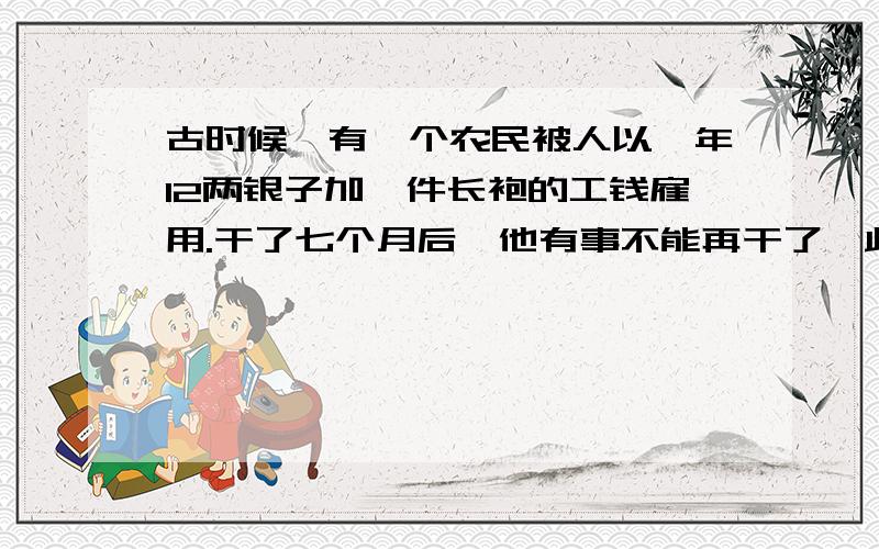 古时候,有一个农民被人以一年12两银子加一件长袍的工钱雇用.干了七个月后,他有事不能再干了,此人得到5两银子和一件长袍.这件长袍值几个两银子?