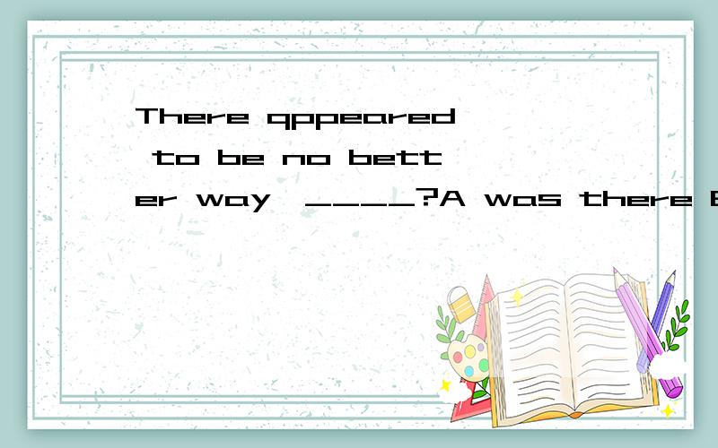 There qppeared to be no better way,____?A was there B were there C did there D didn't thereYou think you are funny ,_____?A didn't you B are you C don't you D do you