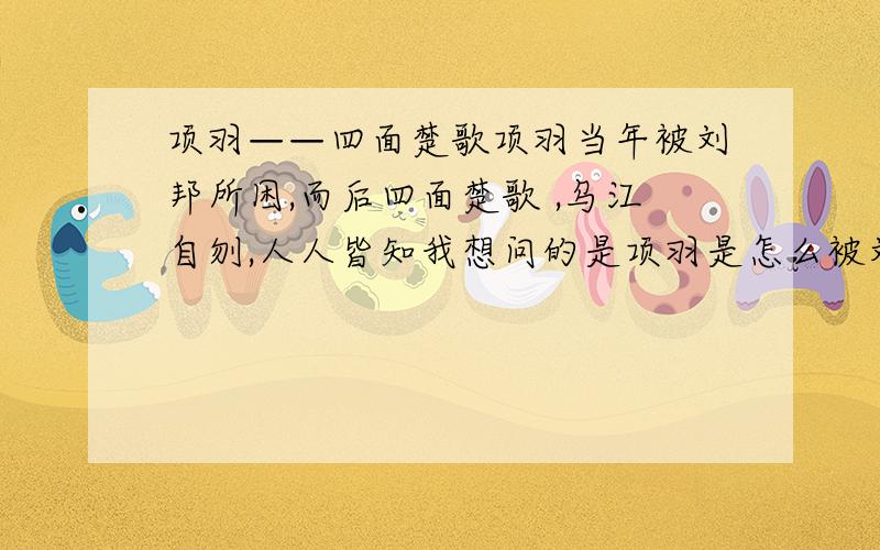 项羽——四面楚歌项羽当年被刘邦所困,而后四面楚歌 ,乌江自刎,人人皆知我想问的是项羽是怎么被刘邦所围的?哪位大侠讲讲哦,最好能结合有关古籍,有理有据,方能服人