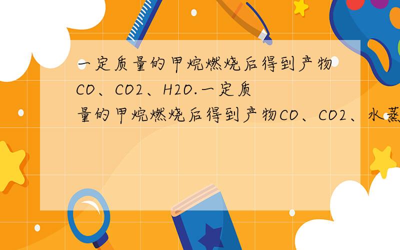 一定质量的甲烷燃烧后得到产物CO、CO2、H2O.一定质量的甲烷燃烧后得到产物CO、CO2、水蒸气,此混合气体质量为49.6g,当其缓慢经过无水CaCl2时,气体质量减少了25.2g,则原混合气体中CO2的质量为?我