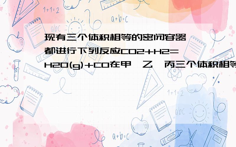 现有三个体积相等的密闭容器,都进行下列反应CO2+H2=H2O(g)+CO在甲、乙、丙三个体积相等的密闭容器里都进行CO2+H2 CO+H2O(g)的反应,反应所处的温度都相同,但起始时物质的量不同,甲、乙、丙中各