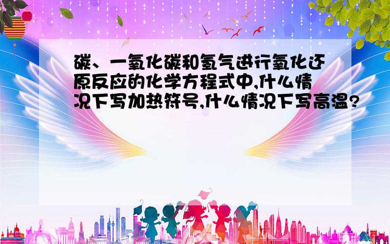 碳、一氧化碳和氢气进行氧化还原反应的化学方程式中,什么情况下写加热符号,什么情况下写高温?