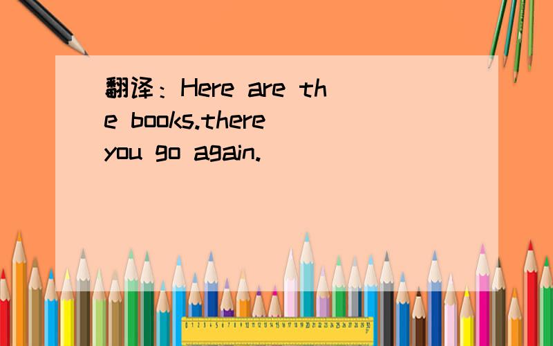 翻译：Here are the books.there you go again.