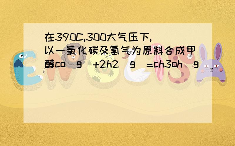 在390C,300大气压下,以一氧化碳及氢气为原料合成甲醇co(g)+2h2(g)=ch3oh(g)