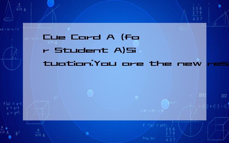 Cue Card A (for Student A)Situation:You are the new resident of this city,and you want to open an account at a bank ,but you don't know what kind of account you should open ,so you go to the bank to ask bank clerk for some advice.YOU are going to :Te