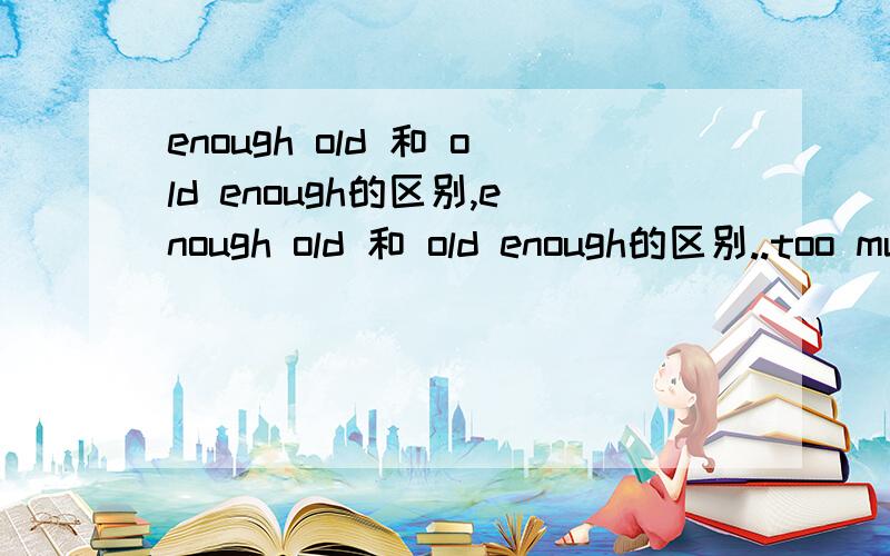 enough old 和 old enough的区别,enough old 和 old enough的区别..too much和much too的区别