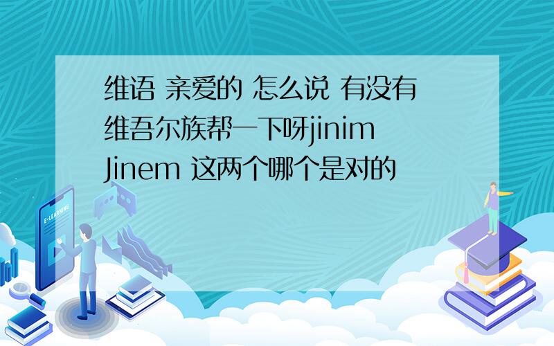 维语 亲爱的 怎么说 有没有维吾尔族帮一下呀jinim Jinem 这两个哪个是对的