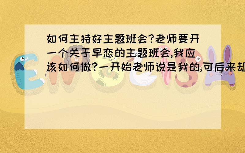 如何主持好主题班会?老师要开一个关于早恋的主题班会,我应该如何做?一开始老师说是我的,可后来却觉得我不太好,就选几个人一起主持看看谁主持的好就选谁.我应该怎样做啊!