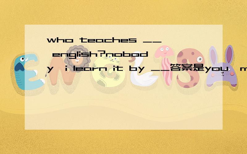 who teaches __ english?nobody,i learn it by __答案是you,myself求解析